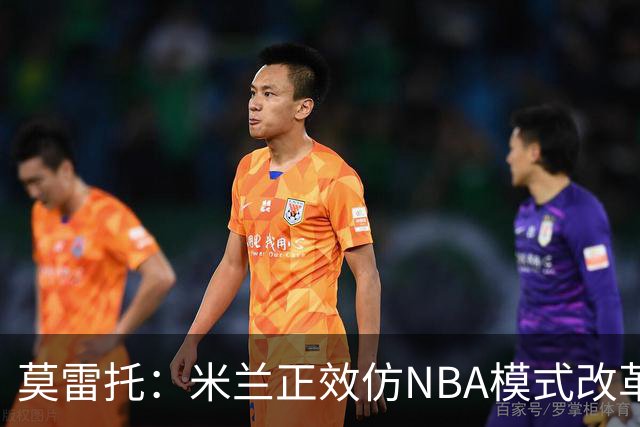莫雷托：米兰正效仿NBA模式改革，希望创建类似NBA的组织管理结构